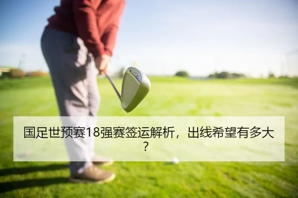 国足世预赛18强赛签运解析，出线希望有多大？